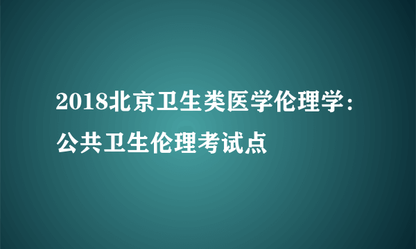 2018北京卫生类医学伦理学：公共卫生伦理考试点