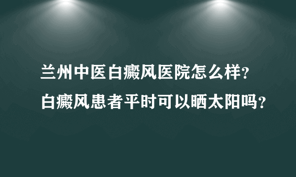 兰州中医白癜风医院怎么样？白癜风患者平时可以晒太阳吗？