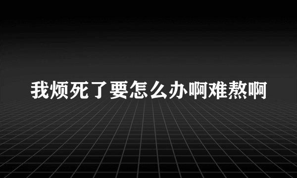 我烦死了要怎么办啊难熬啊