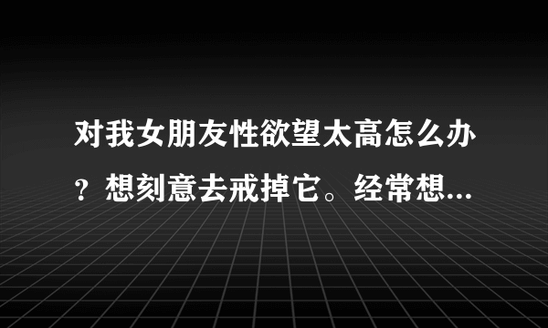 对我女朋友性欲望太高怎么办？想刻意去戒掉它。经常想做爱。嗨…