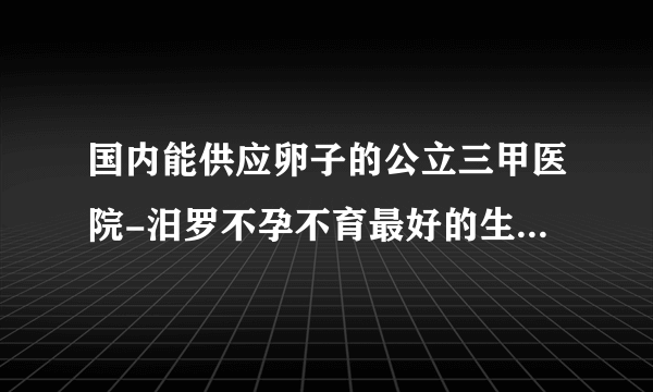 国内能供应卵子的公立三甲医院-汨罗不孕不育最好的生殖医院在哪里？