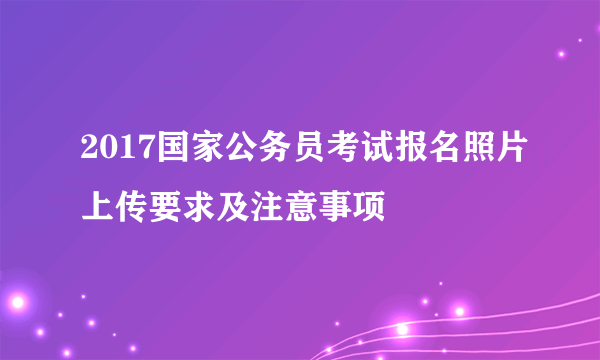 2017国家公务员考试报名照片上传要求及注意事项