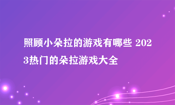 照顾小朵拉的游戏有哪些 2023热门的朵拉游戏大全