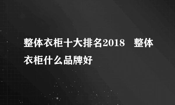 整体衣柜十大排名2018   整体衣柜什么品牌好