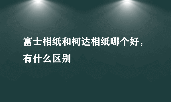 富士相纸和柯达相纸哪个好，有什么区别