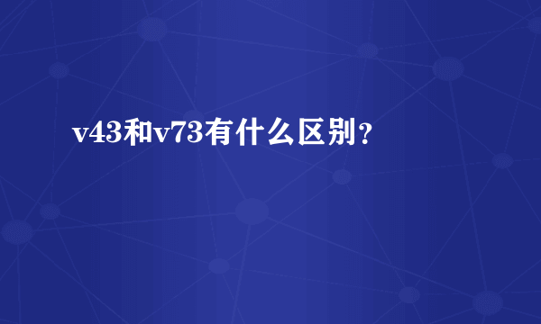 v43和v73有什么区别？