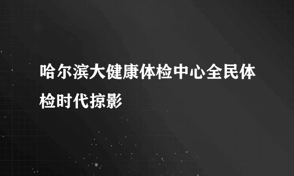 哈尔滨大健康体检中心全民体检时代掠影