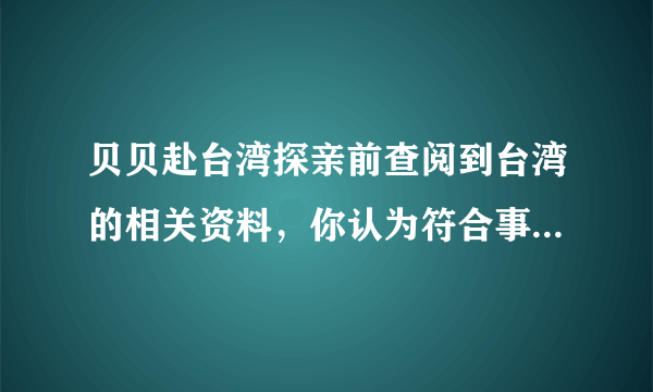 贝贝赴台湾探亲前查阅到台湾的相关资料，你认为符合事实的是（）A. 居民多为高山族B. 人口和城市主要分布在东南沿海C. 隔台湾海峡与广东相望D. 森林覆盖率高，生物资源丰富