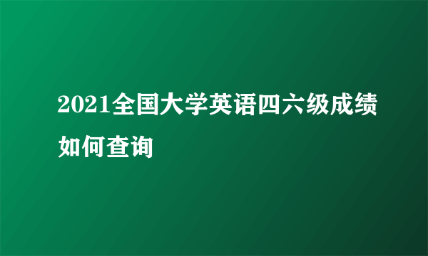 2021全国大学英语四六级成绩如何查询