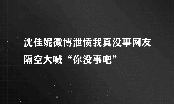 沈佳妮微博泄愤我真没事网友隔空大喊“你没事吧”