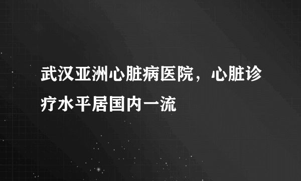 武汉亚洲心脏病医院，心脏诊疗水平居国内一流