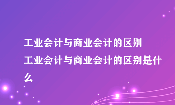 工业会计与商业会计的区别 工业会计与商业会计的区别是什么