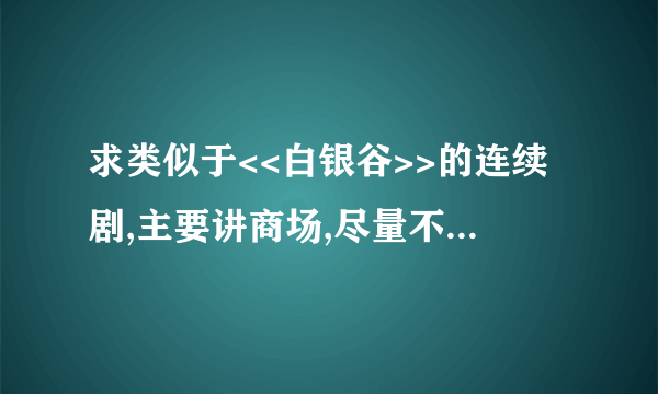 求类似于<<白银谷>>的连续剧,主要讲商场,尽量不要有很多其它内容