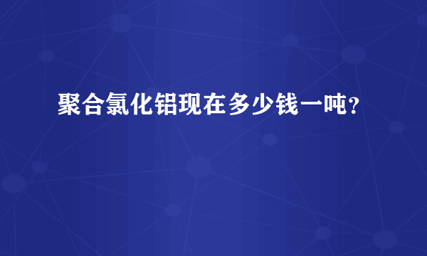 聚合氯化铝现在多少钱一吨？