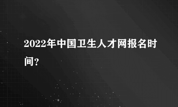 2022年中国卫生人才网报名时间？