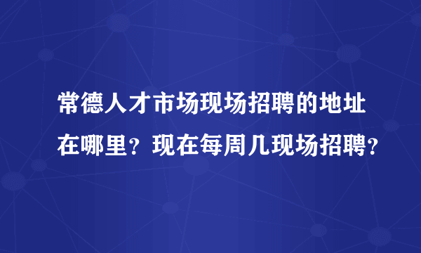 常德人才市场现场招聘的地址在哪里？现在每周几现场招聘？