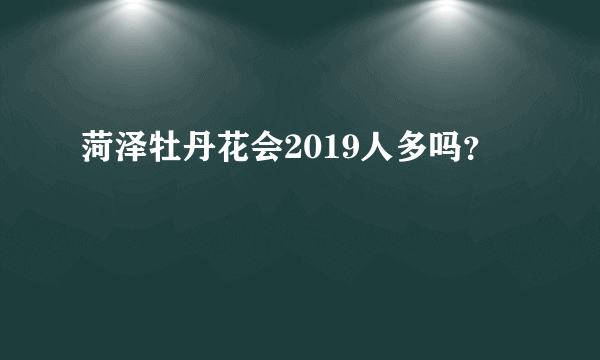 菏泽牡丹花会2019人多吗？