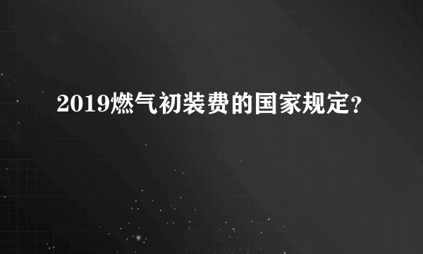 2019燃气初装费的国家规定？