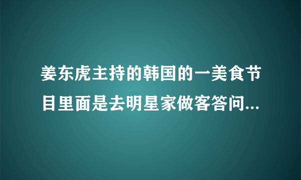 姜东虎主持的韩国的一美食节目里面是去明星家做客答问题吃好吃的节目叫什么名字来着?