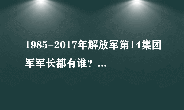 1985-2017年解放军第14集团军军长都有谁？都什么军衔？谁任期长