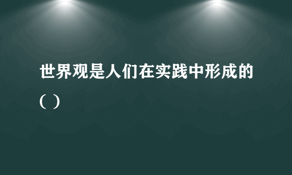 世界观是人们在实践中形成的( )