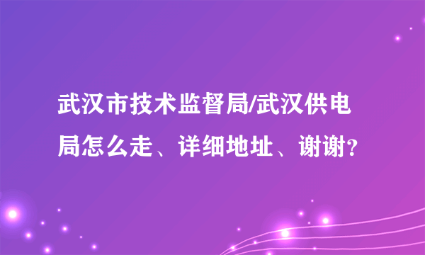 武汉市技术监督局/武汉供电局怎么走、详细地址、谢谢？