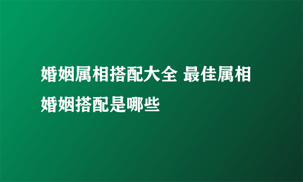 婚姻属相搭配大全 最佳属相婚姻搭配是哪些