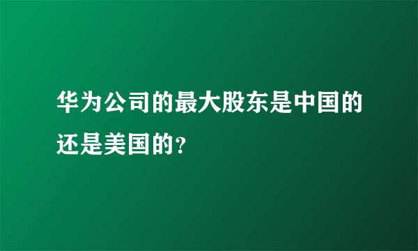 华为公司的最大股东是中国的还是美国的？