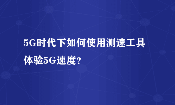 5G时代下如何使用测速工具体验5G速度？