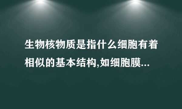 生物核物质是指什么细胞有着相似的基本结构,如细胞膜细胞质,和与遗传有关的核物质 为什么要填核物质不能填DNA呢