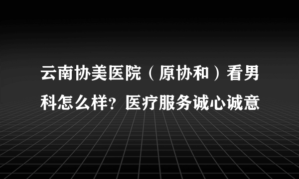 云南协美医院（原协和）看男科怎么样？医疗服务诚心诚意