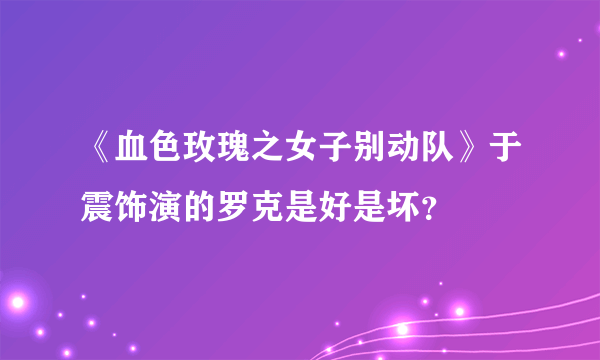 《血色玫瑰之女子别动队》于震饰演的罗克是好是坏？