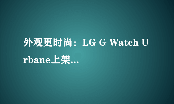 外观更时尚：LG G Watch Urbane上架谷歌商店 售价349美元