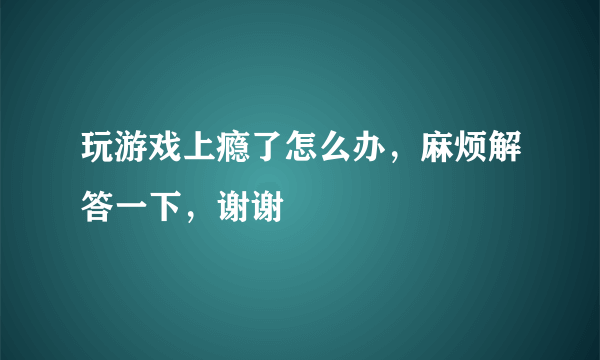 玩游戏上瘾了怎么办，麻烦解答一下，谢谢