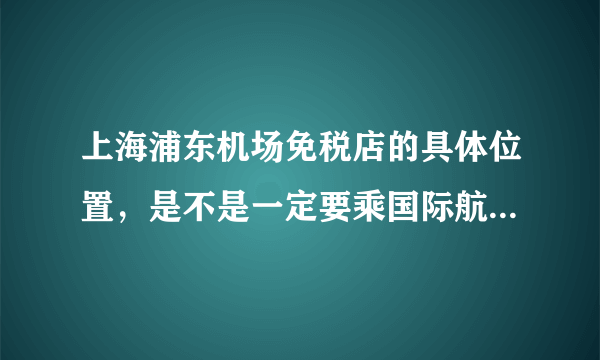 上海浦东机场免税店的具体位置，是不是一定要乘国际航班才能消费？