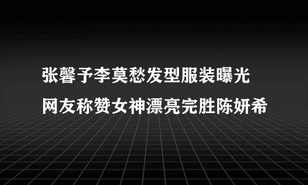 张馨予李莫愁发型服装曝光 网友称赞女神漂亮完胜陈妍希