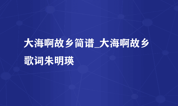 大海啊故乡简谱_大海啊故乡歌词朱明瑛