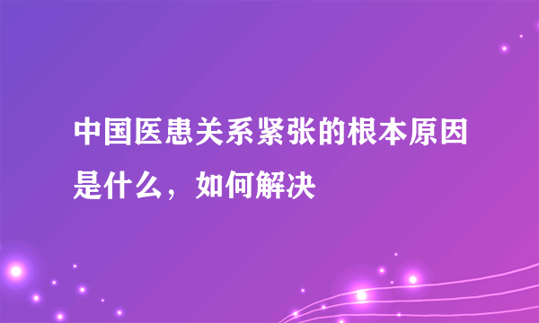 中国医患关系紧张的根本原因是什么，如何解决