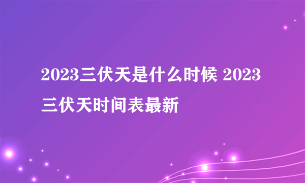 2023三伏天是什么时候 2023三伏天时间表最新