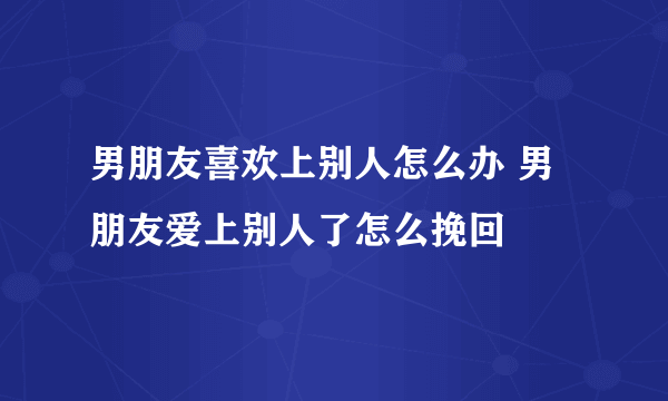 男朋友喜欢上别人怎么办 男朋友爱上别人了怎么挽回