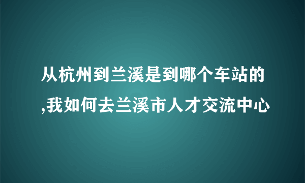 从杭州到兰溪是到哪个车站的,我如何去兰溪市人才交流中心