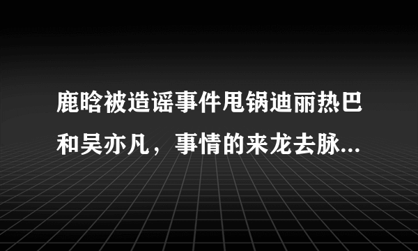 鹿晗被造谣事件甩锅迪丽热巴和吴亦凡，事情的来龙去脉是什么？