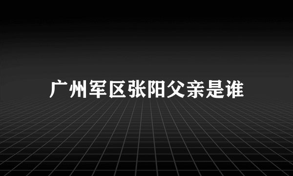 广州军区张阳父亲是谁