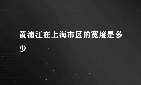 黄浦江在上海市区的宽度是多少