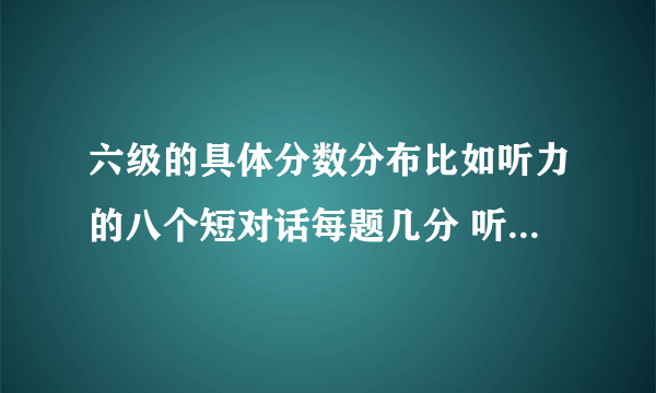 六级的具体分数分布比如听力的八个短对话每题几分 听力的单词填空每个几分、句子每题几分、阅读每题几分类似的