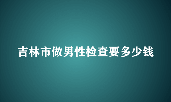 吉林市做男性检查要多少钱