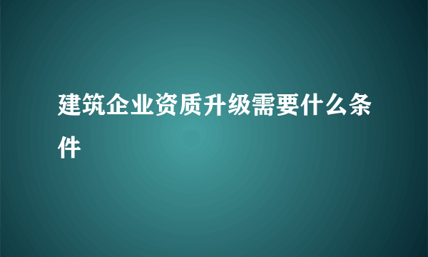 建筑企业资质升级需要什么条件