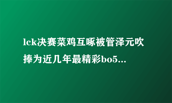 lck决赛菜鸡互啄被管泽元吹捧为近几年最精彩bo5，你怎么看？