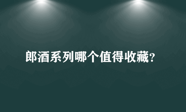 郎酒系列哪个值得收藏？