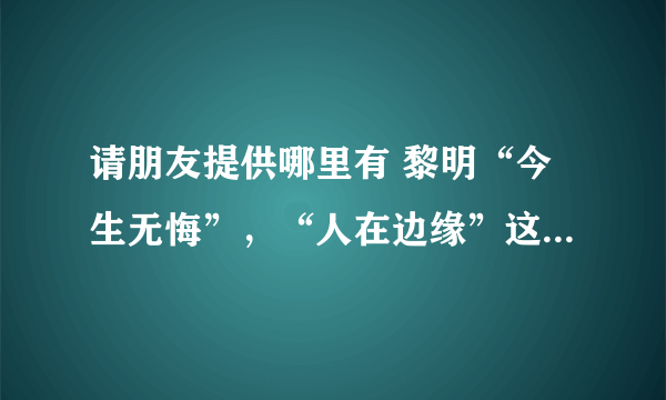 请朋友提供哪里有 黎明“今生无悔”，“人在边缘”这两套电视剧的粤语版碟子